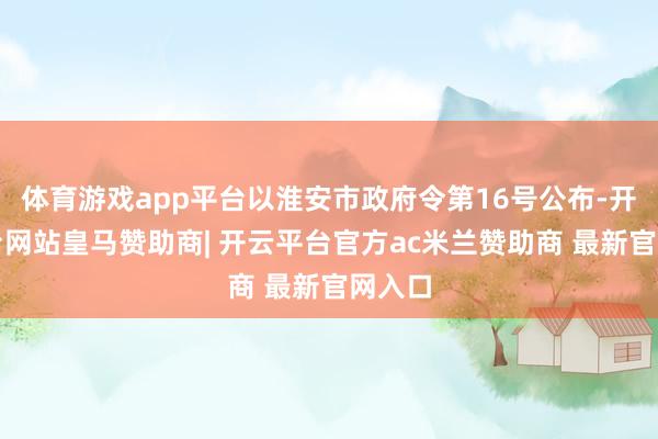 体育游戏app平台以淮安市政府令第16号公布-开云平台网站皇马赞助商| 开云平台官方ac米兰赞助商 最新官网入口