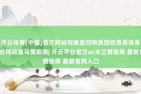 开云体育(中国)官方网站构建废旧物质回收愚弄体系-开云平台网站皇马赞助商| 开云平台官方ac米兰赞助商 最新官网入口