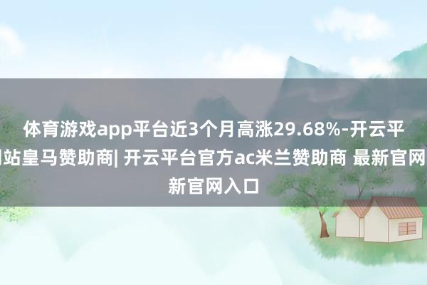 体育游戏app平台近3个月高涨29.68%-开云平台网站皇马赞助商| 开云平台官方ac米兰赞助商 最新官网入口
