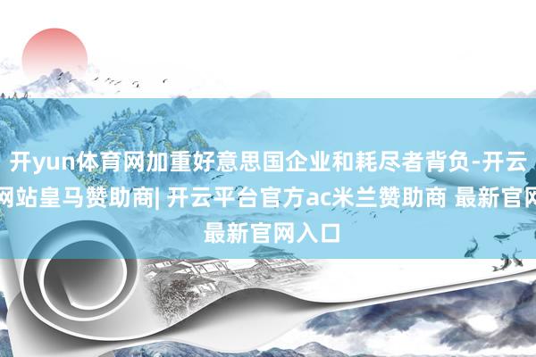开yun体育网加重好意思国企业和耗尽者背负-开云平台网站皇马赞助商| 开云平台官方ac米兰赞助商 最新官网入口