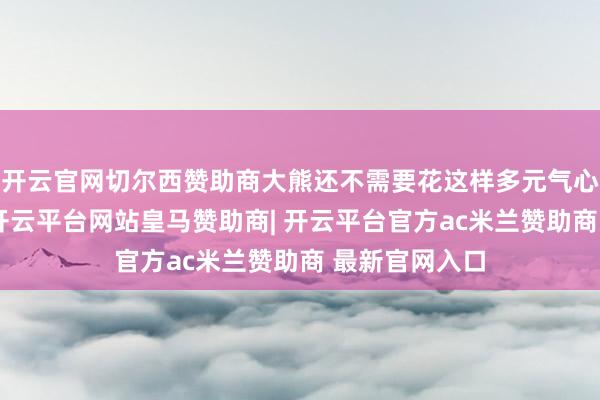 开云官网切尔西赞助商大熊还不需要花这样多元气心灵运营私域-开云平台网站皇马赞助商| 开云平台官方ac米兰赞助商 最新官网入口