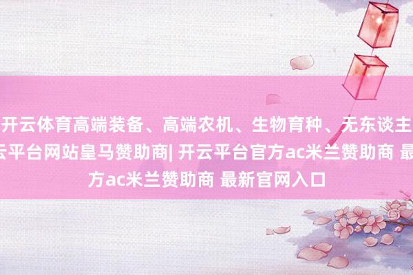 开云体育高端装备、高端农机、生物育种、无东谈主机、AI-开云平台网站皇马赞助商| 开云平台官方ac米兰赞助商 最新官网入口