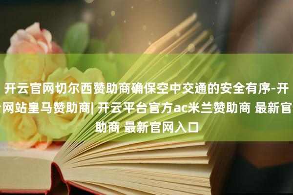 开云官网切尔西赞助商确保空中交通的安全有序-开云平台网站皇马赞助商| 开云平台官方ac米兰赞助商 最新官网入口