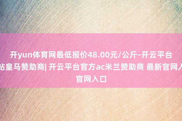 开yun体育网最低报价48.00元/公斤-开云平台网站皇马赞助商| 开云平台官方ac米兰赞助商 最新官网入口