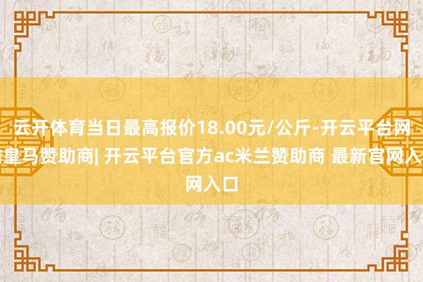 云开体育当日最高报价18.00元/公斤-开云平台网站皇马赞助商| 开云平台官方ac米兰赞助商 最新官网入口