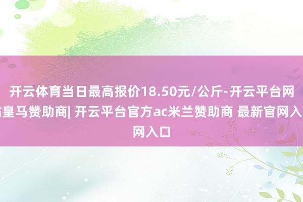 开云体育当日最高报价18.50元/公斤-开云平台网站皇马赞助商| 开云平台官方ac米兰赞助商 最新官网入口