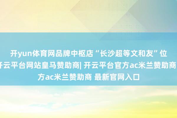 开yun体育网　　品牌中枢店“长沙超等文和友”位于海信广场-开云平台网站皇马赞助商| 开云平台官方ac米兰赞助商 最新官网入口