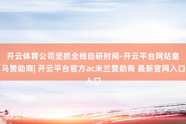 开云体育　　公司坚抓全栈自研时间-开云平台网站皇马赞助商| 开云平台官方ac米兰赞助商 最新官网入口