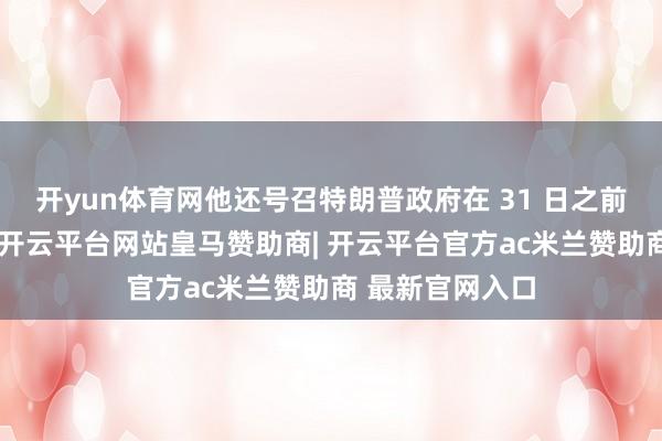 开yun体育网他还号召特朗普政府在 31 日之前提交详备贵府-开云平台网站皇马赞助商| 开云平台官方ac米兰赞助商 最新官网入口