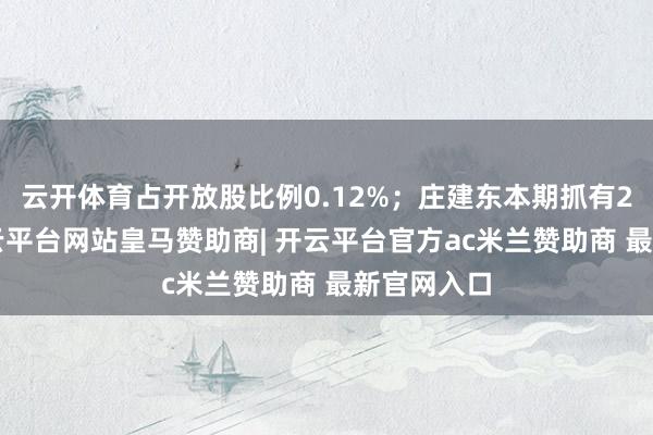 云开体育占开放股比例0.12%；庄建东本期抓有28万股-开云平台网站皇马赞助商| 开云平台官方ac米兰赞助商 最新官网入口