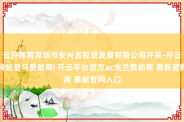 云开体育深圳市安兴吉投资发展有限公司开采-开云平台网站皇马赞助商| 开云平台官方ac米兰赞助商 最新官网入口