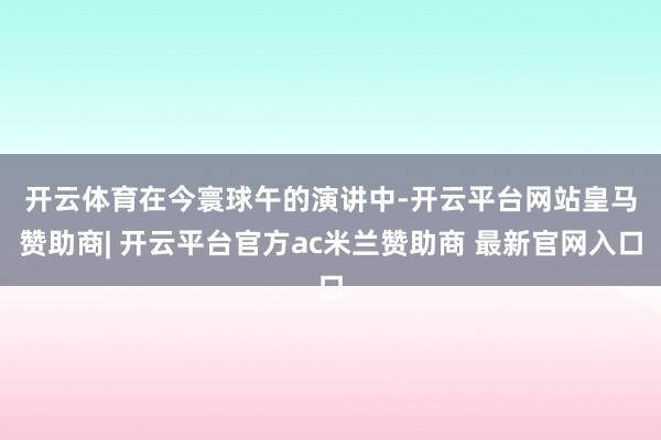 开云体育　　在今寰球午的演讲中-开云平台网站皇马赞助商| 开云平台官方ac米兰赞助商 最新官网入口