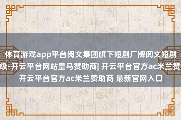 体育游戏app平台阅文集团旗下短剧厂牌阅文短剧晓喻将进行业务升级-开云平台网站皇马赞助商| 开云平台官方ac米兰赞助商 最新官网入口