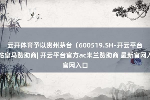 云开体育予以贵州茅台（600519.SH-开云平台网站皇马赞助商| 开云平台官方ac米兰赞助商 最新官网入口