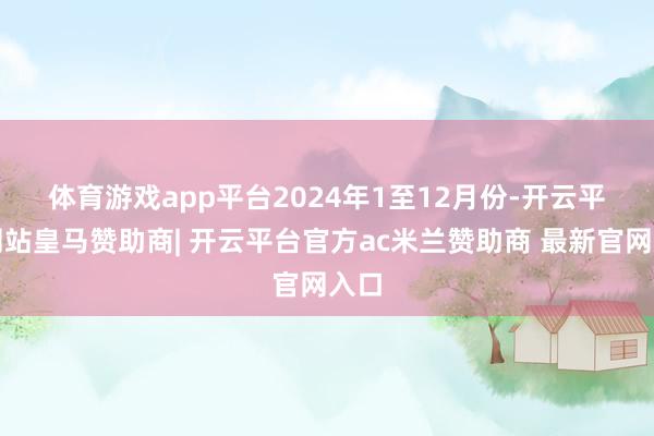 体育游戏app平台　　2024年1至12月份-开云平台网站皇马赞助商| 开云平台官方ac米兰赞助商 最新官网入口