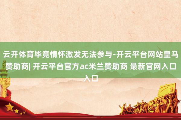 云开体育毕竟情怀激发无法参与-开云平台网站皇马赞助商| 开云平台官方ac米兰赞助商 最新官网入口