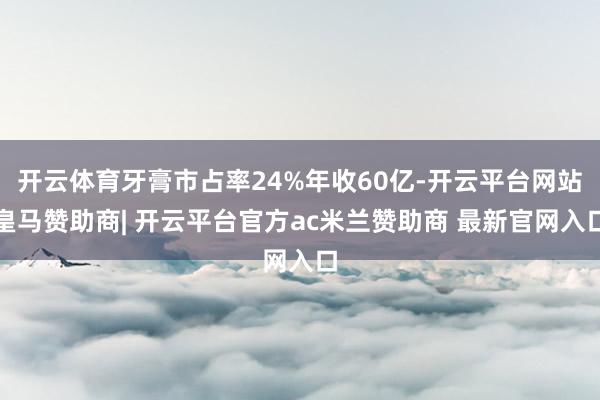 开云体育牙膏市占率24%年收60亿-开云平台网站皇马赞助商| 开云平台官方ac米兰赞助商 最新官网入口