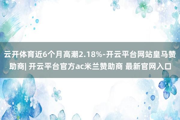 云开体育近6个月高潮2.18%-开云平台网站皇马赞助商| 开云平台官方ac米兰赞助商 最新官网入口