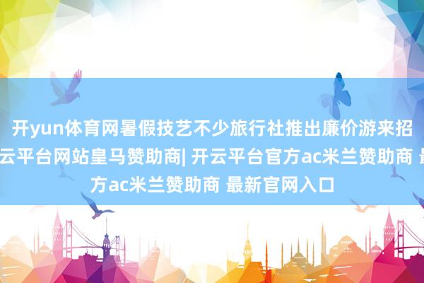 开yun体育网暑假技艺不少旅行社推出廉价游来招引耗尽者-开云平台网站皇马赞助商| 开云平台官方ac米兰赞助商 最新官网入口