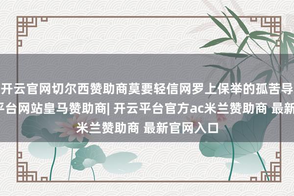 开云官网切尔西赞助商莫要轻信网罗上保举的孤苦导游-开云平台网站皇马赞助商| 开云平台官方ac米兰赞助商 最新官网入口