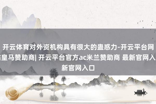 开云体育对外资机构具有很大的蛊惑力-开云平台网站皇马赞助商| 开云平台官方ac米兰赞助商 最新官网入口