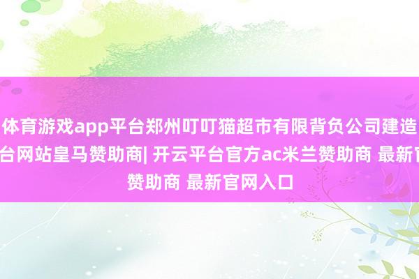 体育游戏app平台郑州叮叮猫超市有限背负公司建造-开云平台网站皇马赞助商| 开云平台官方ac米兰赞助商 最新官网入口