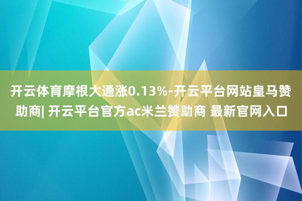 开云体育摩根大通涨0.13%-开云平台网站皇马赞助商| 开云平台官方ac米兰赞助商 最新官网入口
