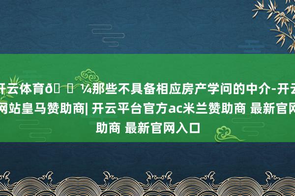 开云体育💼那些不具备相应房产学问的中介-开云平台网站皇马赞助商| 开云平台官方ac米兰赞助商 最新官网入口