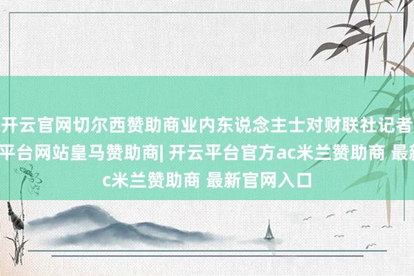 开云官网切尔西赞助商业内东说念主士对财联社记者暗意-开云平台网站皇马赞助商| 开云平台官方ac米兰赞助商 最新官网入口