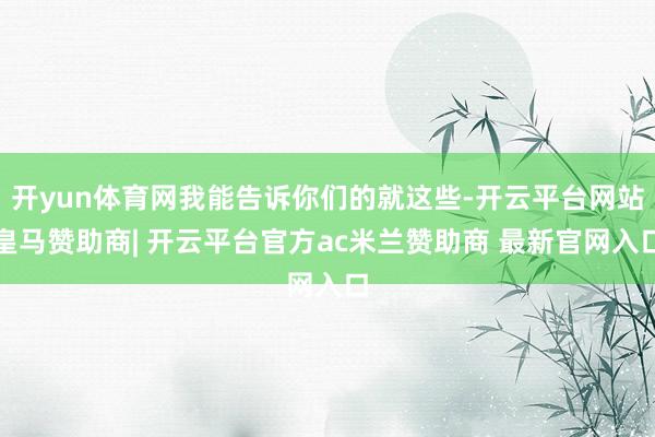开yun体育网我能告诉你们的就这些-开云平台网站皇马赞助商| 开云平台官方ac米兰赞助商 最新官网入口
