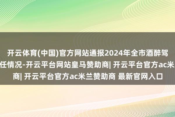 开云体育(中国)官方网站通报2024年全市酒醉驾麇集整治行径的干系责任情况-开云平台网站皇马赞助商| 开云平台官方ac米兰赞助商 最新官网入口