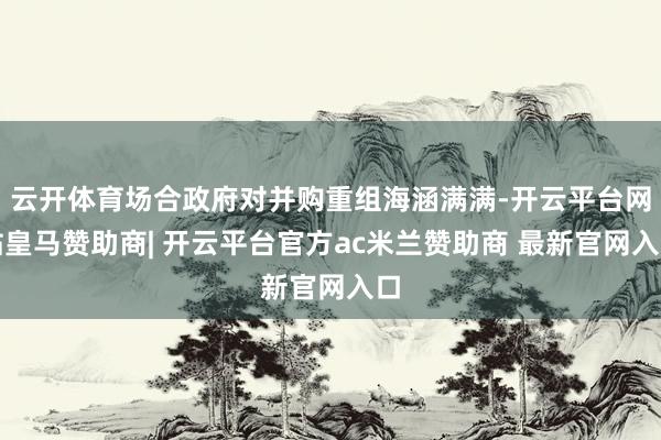 云开体育场合政府对并购重组海涵满满-开云平台网站皇马赞助商| 开云平台官方ac米兰赞助商 最新官网入口