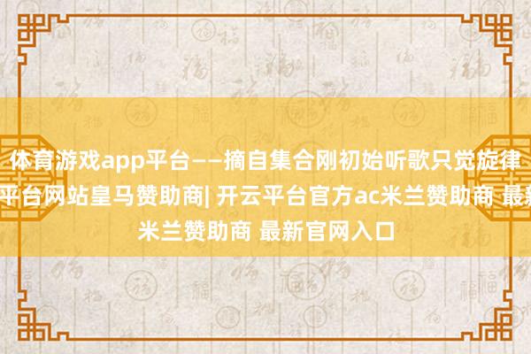 体育游戏app平台——摘自集合刚初始听歌只觉旋律入耳-开云平台网站皇马赞助商| 开云平台官方ac米兰赞助商 最新官网入口