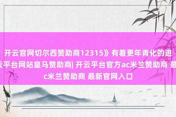 开云官网切尔西赞助商12315》有着更年青化的进展款式-开云平台网站皇马赞助商| 开云平台官方ac米兰赞助商 最新官网入口