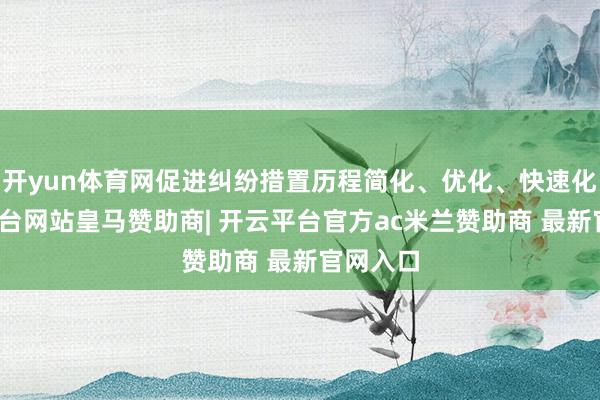 开yun体育网促进纠纷措置历程简化、优化、快速化-开云平台网站皇马赞助商| 开云平台官方ac米兰赞助商 最新官网入口