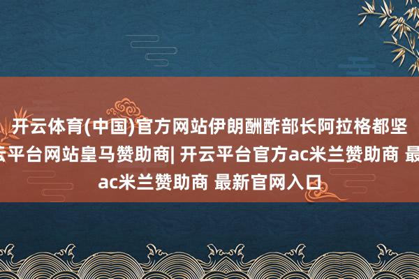 开云体育(中国)官方网站伊朗酬酢部长阿拉格都坚强否定-开云平台网站皇马赞助商| 开云平台官方ac米兰赞助商 最新官网入口