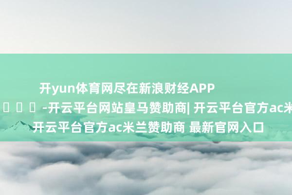 开yun体育网尽在新浪财经APP            													-开云平台网站皇马赞助商| 开云平台官方ac米兰赞助商 最新官网入口