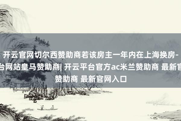 开云官网切尔西赞助商若该房主一年内在上海换房-开云平台网站皇马赞助商| 开云平台官方ac米兰赞助商 最新官网入口