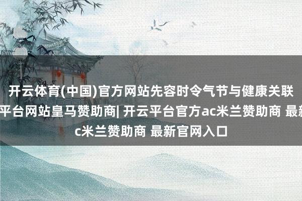 开云体育(中国)官方网站先容时令气节与健康关联情况-开云平台网站皇马赞助商| 开云平台官方ac米兰赞助商 最新官网入口