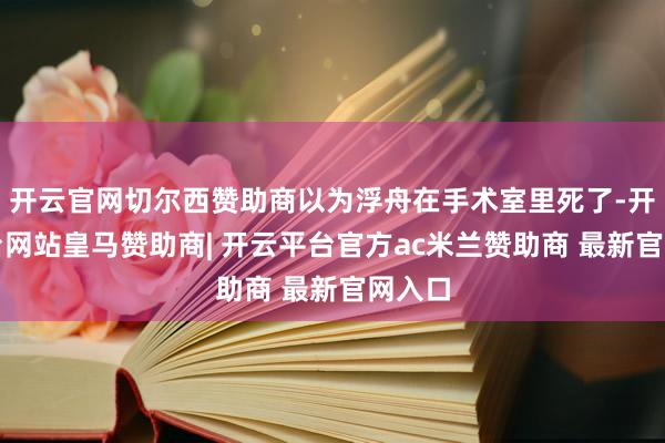 开云官网切尔西赞助商以为浮舟在手术室里死了-开云平台网站皇马赞助商| 开云平台官方ac米兰赞助商 最新官网入口