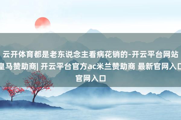 云开体育都是老东说念主看病花销的-开云平台网站皇马赞助商| 开云平台官方ac米兰赞助商 最新官网入口