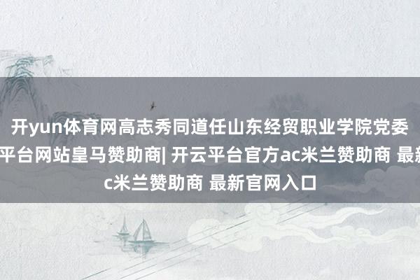 开yun体育网高志秀同道任山东经贸职业学院党委文牍-开云平台网站皇马赞助商| 开云平台官方ac米兰赞助商 最新官网入口