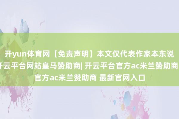 开yun体育网【免责声明】本文仅代表作家本东说念主不雅点-开云平台网站皇马赞助商| 开云平台官方ac米兰赞助商 最新官网入口