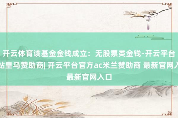开云体育该基金金钱成立：无股票类金钱-开云平台网站皇马赞助商| 开云平台官方ac米兰赞助商 最新官网入口