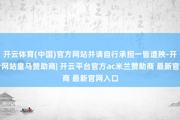开云体育(中国)官方网站并请自行承担一皆遭殃-开云平台网站皇马赞助商| 开云平台官方ac米兰赞助商 最新官网入口