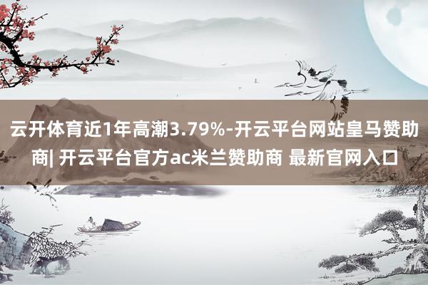 云开体育近1年高潮3.79%-开云平台网站皇马赞助商| 开云平台官方ac米兰赞助商 最新官网入口