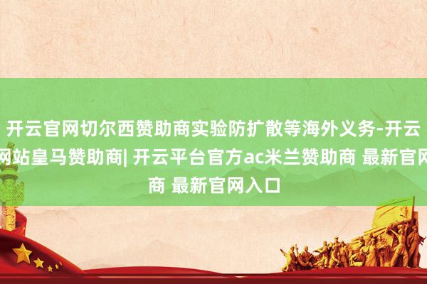 开云官网切尔西赞助商实验防扩散等海外义务-开云平台网站皇马赞助商| 开云平台官方ac米兰赞助商 最新官网入口