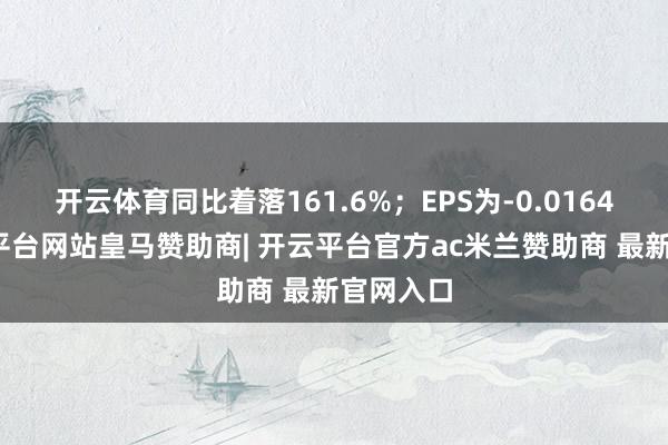 开云体育同比着落161.6%；EPS为-0.0164元-开云平台网站皇马赞助商| 开云平台官方ac米兰赞助商 最新官网入口