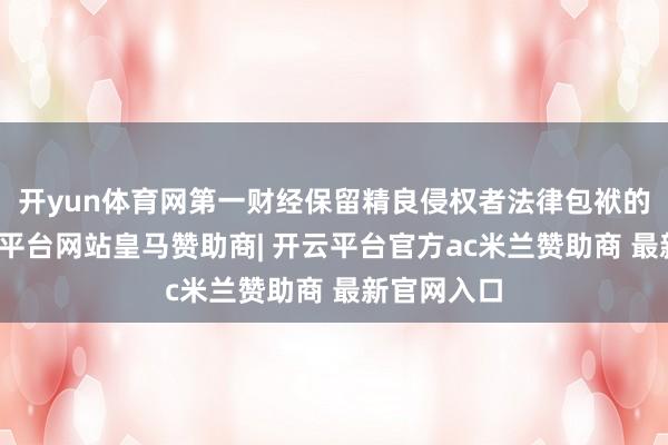开yun体育网第一财经保留精良侵权者法律包袱的职权-开云平台网站皇马赞助商| 开云平台官方ac米兰赞助商 最新官网入口