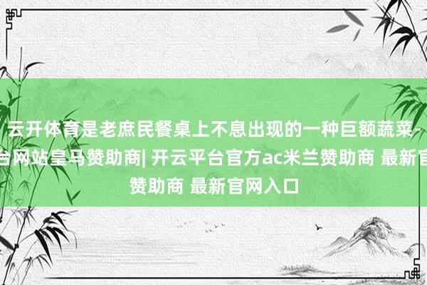 云开体育是老庶民餐桌上不息出现的一种巨额蔬菜-开云平台网站皇马赞助商| 开云平台官方ac米兰赞助商 最新官网入口